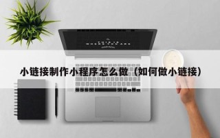 老河口小链接制作小程序怎么做（如何做小链接）