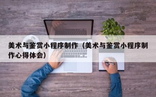 老河口美术与鉴赏小程序制作（美术与鉴赏小程序制作心得体会）