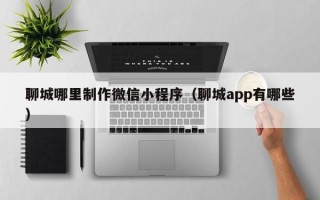老河口聊城哪里制作微信小程序（聊城app有哪些）