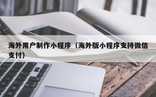 老河口海外用户制作小程序（海外版小程序支持微信支付）