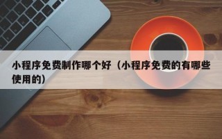 老河口小程序免费制作哪个好（小程序免费的有哪些使用的）