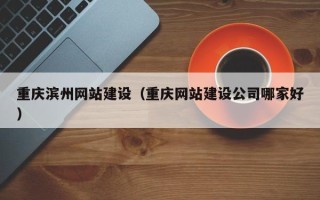 老河口重庆滨州网站建设（重庆网站建设公司哪家好）