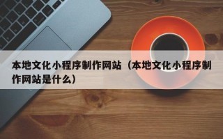 老河口本地文化小程序制作网站（本地文化小程序制作网站是什么）